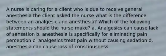 A nurse is caring for a client who is due to receive general anesthesia the client asked the nurse what is the difference between an analgesic and anesthesia? Which of the following statements should the nurse make? a. Analgesics can cause lack of sensation b. anesthesia is specifically for eliminating pain perception c. analgesics treat pain without causing sedation d. anesthesia can cause loss of consciousness