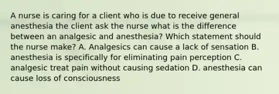 A nurse is caring for a client who is due to receive general anesthesia the client ask the nurse what is the difference between an analgesic and anesthesia? Which statement should the nurse make? A. Analgesics can cause a lack of sensation B. anesthesia is specifically for eliminating pain perception C. analgesic treat pain without causing sedation D. anesthesia can cause loss of consciousness