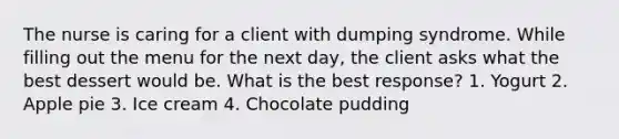 The nurse is caring for a client with dumping syndrome. While filling out the menu for the next day, the client asks what the best dessert would be. What is the best response? 1. Yogurt 2. Apple pie 3. Ice cream 4. Chocolate pudding