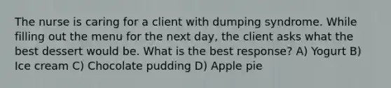 The nurse is caring for a client with dumping syndrome. While filling out the menu for the next day, the client asks what the best dessert would be. What is the best response? A) Yogurt B) Ice cream C) Chocolate pudding D) Apple pie