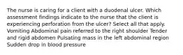 The nurse is caring for a client with a duodenal ulcer. Which assessment findings indicate to the nurse that the client is experiencing perforation from the ulcer? Select all that apply. Vomiting Abdominal pain referred to the right shoulder Tender and rigid abdomen Pulsating mass in the left abdominal region Sudden drop in blood pressure