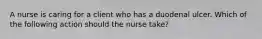 A nurse is caring for a client who has a duodenal ulcer. Which of the following action should the nurse take?