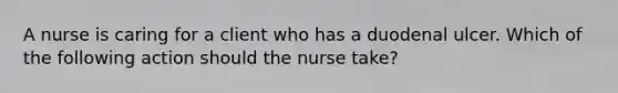 A nurse is caring for a client who has a duodenal ulcer. Which of the following action should the nurse take?