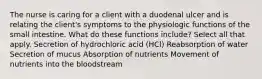 The nurse is caring for a client with a duodenal ulcer and is relating the client's symptoms to the physiologic functions of the small intestine. What do these functions include? Select all that apply. Secretion of hydrochloric acid (HCl) Reabsorption of water Secretion of mucus Absorption of nutrients Movement of nutrients into the bloodstream