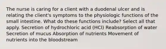 The nurse is caring for a client with a duodenal ulcer and is relating the client's symptoms to the physiologic functions of the small intestine. What do these functions include? Select all that apply. Secretion of hydrochloric acid (HCl) Reabsorption of water Secretion of mucus Absorption of nutrients Movement of nutrients into the bloodstream