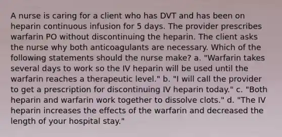 A nurse is caring for a client who has DVT and has been on heparin continuous infusion for 5 days. The provider prescribes warfarin PO without discontinuing the heparin. The client asks the nurse why both anticoagulants are necessary. Which of the following statements should the nurse make? a. "Warfarin takes several days to work so the IV heparin will be used until the warfarin reaches a therapeutic level." b. "I will call the provider to get a prescription for discontinuing IV heparin today." c. "Both heparin and warfarin work together to dissolve clots." d. "The IV heparin increases the effects of the warfarin and decreased the length of your hospital stay."