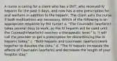 A nurse is caring for a client who has a DVT, who received IV heparin for the past 5 days, and now has a new prescription for oral warfarin in addition to the heparin. The client asks the nurse if both medications are necessary. Which of the following is an appropriate response by the nurse? a. "The Coumadin (warfarin) takes several days to work, so the IV heparin will be used until the Coumadin(warfarin) reaches a therapeutic level." b. "I will call the provider to get a prescription for discontinuing the IV heparin today." c. "Both heparin and Coumadin (warfarin)work together to dissolve the clots." d. "The IV heparin increases the effects of Coumadin (warfarin) and decreases the length of your hospital stay."