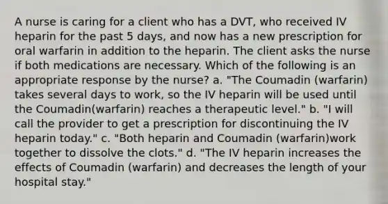 A nurse is caring for a client who has a DVT, who received IV heparin for the past 5 days, and now has a new prescription for oral warfarin in addition to the heparin. The client asks the nurse if both medications are necessary. Which of the following is an appropriate response by the nurse? a. "The Coumadin (warfarin) takes several days to work, so the IV heparin will be used until the Coumadin(warfarin) reaches a therapeutic level." b. "I will call the provider to get a prescription for discontinuing the IV heparin today." c. "Both heparin and Coumadin (warfarin)work together to dissolve the clots." d. "The IV heparin increases the effects of Coumadin (warfarin) and decreases the length of your hospital stay."