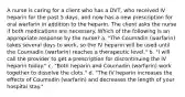 A nurse is caring for a client who has a DVT, who received IV heparin for the past 5 days, and now has a new prescription for oral warfarin in addition to the heparin. The client asks the nurse if both medications are necessary. Which of the following is an appropriate response by the nurse? a. "The Coumadin (warfarin) takes several days to work, so the IV heparin will be used until the Coumadin (warfarin) reaches a therapeutic level." b. "I will call the provider to get a prescription for discontinuing the IV heparin today." c. "Both heparin and Coumadin (warfarin) work together to dissolve the clots." d. "The IV heparin increases the effects of Coumadin (warfarin) and decreases the length of your hospital stay."