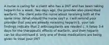 A nurse is caring for a client who has a DVT and has been taking heparin for a week. Two days ago, the provider also prescribed warfarin. The client asks the nurse about receiving both at the same time. What should the nurse say? a. I will remind your provider that you are already receiving heparin b. your lab findings indicate that 2 anticoagulants are needed c. it takes 3-4 days for the therapeutic effects of warfarin, and then heparin can be discontinued d. only one of these medications are being given to treat your DVT