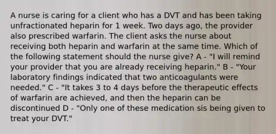 A nurse is caring for a client who has a DVT and has been taking unfractionated heparin for 1 week. Two days ago, the provider also prescribed warfarin. The client asks the nurse about receiving both heparin and warfarin at the same time. Which of the following statement should the nurse give? A - "I will remind your provider that you are already receiving heparin." B - "Your laboratory findings indicated that two anticoagulants were needed." C - "It takes 3 to 4 days before the therapeutic effects of warfarin are achieved, and then the heparin can be discontinued D - "Only one of these medication sis being given to treat your DVT."