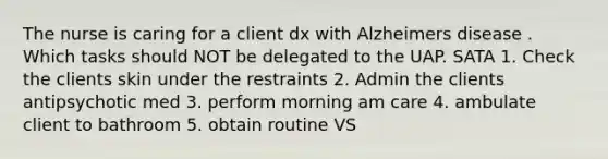 The nurse is caring for a client dx with Alzheimers disease . Which tasks should NOT be delegated to the UAP. SATA 1. Check the clients skin under the restraints 2. Admin the clients antipsychotic med 3. perform morning am care 4. ambulate client to bathroom 5. obtain routine VS