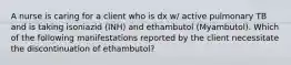 A nurse is caring for a client who is dx w/ active pulmonary TB and is taking isoniazid (INH) and ethambutol (Myambutol). Which of the following manifestations reported by the client necessitate the discontinuation of ethambutol?