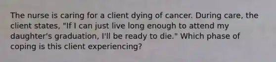 The nurse is caring for a client dying of cancer. During care, the client states, "If I can just live long enough to attend my daughter's graduation, I'll be ready to die." Which phase of coping is this client experiencing?