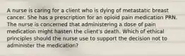 A nurse is caring for a client who is dying of metastatic breast cancer. She has a prescription for an opioid pain medication PRN. The nurse is concerned that administering a dose of pain medication might hasten the client's death. Which of ethical principles should the nurse use to support the decision not to administer the medication?