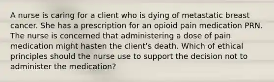 A nurse is caring for a client who is dying of metastatic breast cancer. She has a prescription for an opioid pain medication PRN. The nurse is concerned that administering a dose of pain medication might hasten the client's death. Which of ethical principles should the nurse use to support the decision not to administer the medication?