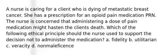 A nurse is caring for a client who is dying of metastatic breast cancer. She has a prescription for an opioid pain medication PRN. The nurse is concerned that administering a dose of pain medication might hasten the clients death. Which of the following ethical principle should the nurse used to support the decision not to administer the medication? a. fidelity b. utilitarian c. veracity d. nonmaleficence