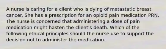 A nurse is caring for a client who is dying of metastatic breast cancer. She has a prescription for an opioid pain medication PRN. The nurse is concerned that administering a dose of pain medication might hasten the client's death. Which of the following ethical principles should the nurse use to support the decision not to administer the medication.