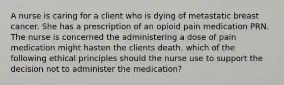 A nurse is caring for a client who is dying of metastatic breast cancer. She has a prescription of an opioid pain medication PRN. The nurse is concerned the administering a dose of pain medication might hasten the clients death. which of the following ethical principles should the nurse use to support the decision not to administer the medication?