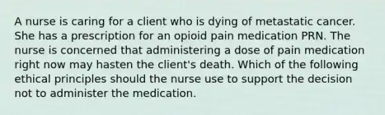 A nurse is caring for a client who is dying of metastatic cancer. She has a prescription for an opioid pain medication PRN. The nurse is concerned that administering a dose of pain medication right now may hasten the client's death. Which of the following ethical principles should the nurse use to support the decision not to administer the medication.