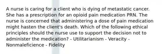 A nurse is caring for a client who is dying of metastatic cancer. She has a prescription for an opioid pain medication PRN. The nurse is concerned that administering a dose of pain medication might hasten the client's death. Which of the following ethical principles should the nurse use to support the decision not to administer the medication? - Utilitarianism - Veracity - Nonmaleficience - Fidelity