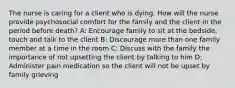 The nurse is caring for a client who is dying. How will the nurse provide psychosocial comfort for the family and the client in the period before death? A: Encourage family to sit at the bedside, touch and talk to the client B: Discourage more than one family member at a time in the room C: Discuss with the family the importance of not upsetting the client by talking to him D: Administer pain medication so the client will not be upset by family grieving