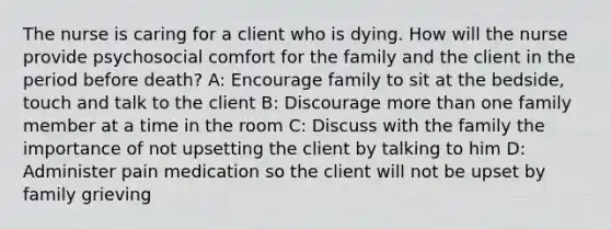 The nurse is caring for a client who is dying. How will the nurse provide psychosocial comfort for the family and the client in the period before death? A: Encourage family to sit at the bedside, touch and talk to the client B: Discourage more than one family member at a time in the room C: Discuss with the family the importance of not upsetting the client by talking to him D: Administer pain medication so the client will not be upset by family grieving