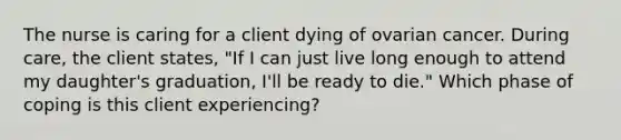 The nurse is caring for a client dying of ovarian cancer. During care, the client states, "If I can just live long enough to attend my daughter's graduation, I'll be ready to die." Which phase of coping is this client experiencing?