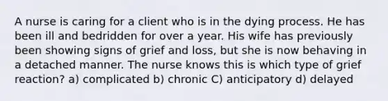 A nurse is caring for a client who is in the dying process. He has been ill and bedridden for over a year. His wife has previously been showing signs of grief and loss, but she is now behaving in a detached manner. The nurse knows this is which type of grief reaction? a) complicated b) chronic C) anticipatory d) delayed