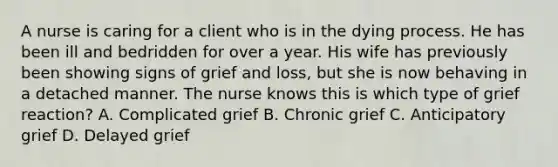 A nurse is caring for a client who is in the dying process. He has been ill and bedridden for over a year. His wife has previously been showing signs of grief and loss, but she is now behaving in a detached manner. The nurse knows this is which type of grief reaction? A. Complicated grief B. Chronic grief C. Anticipatory grief D. Delayed grief