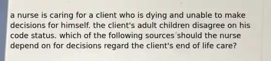 a nurse is caring for a client who is dying and unable to make decisions for himself. the client's adult children disagree on his code status. which of the following sources should the nurse depend on for decisions regard the client's end of life care?