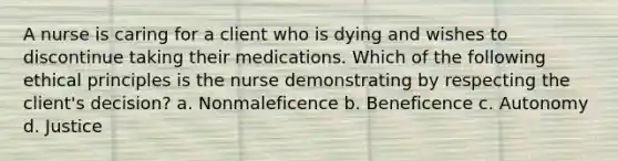 A nurse is caring for a client who is dying and wishes to discontinue taking their medications. Which of the following ethical principles is the nurse demonstrating by respecting the client's decision? a. Nonmaleficence b. Beneficence c. Autonomy d. Justice