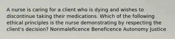 A nurse is caring for a client who is dying and wishes to discontinue taking their medications. Which of the following ethical principles is the nurse demonstrating by respecting the client's decision? Nonmaleficence Beneficence Autonomy Justice