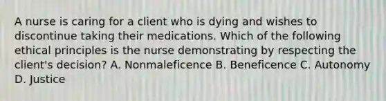 A nurse is caring for a client who is dying and wishes to discontinue taking their medications. Which of the following ethical principles is the nurse demonstrating by respecting the client's decision? A. Nonmaleficence B. Beneficence C. Autonomy D. Justice