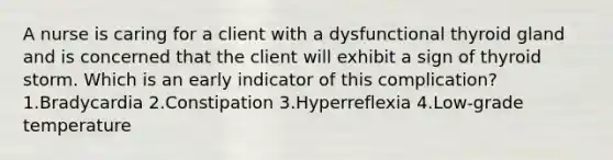 A nurse is caring for a client with a dysfunctional thyroid gland and is concerned that the client will exhibit a sign of thyroid storm. Which is an early indicator of this complication? 1.Bradycardia 2.Constipation 3.Hyperreflexia 4.Low-grade temperature