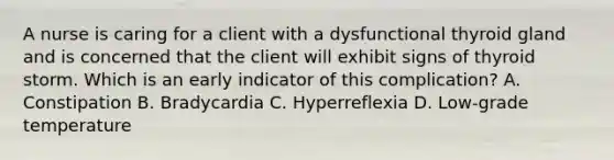 A nurse is caring for a client with a dysfunctional thyroid gland and is concerned that the client will exhibit signs of thyroid storm. Which is an early indicator of this complication? A. Constipation B. Bradycardia C. Hyperreflexia D. Low-grade temperature