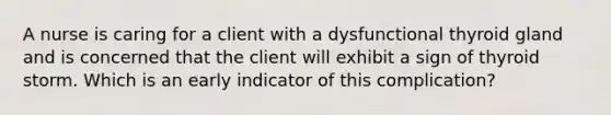 A nurse is caring for a client with a dysfunctional thyroid gland and is concerned that the client will exhibit a sign of thyroid storm. Which is an early indicator of this complication?