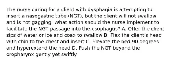 The nurse caring for a client with dysphagia is attempting to insert a nasogastric tube (NGT), but the client will not swallow and is not gagging. What action should the nurse implement to facilitate the NGT passage into the esophagus? A. Offer the client sips of water or ice and coax to swallow B. Flex the client's head with chin to the chest and insert C. Elevate the bed 90 degrees and hyperextend the head D. Push the NGT beyond the oropharynx gently yet swiftly