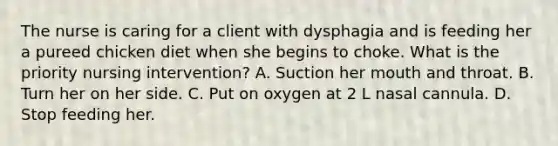 The nurse is caring for a client with dysphagia and is feeding her a pureed chicken diet when she begins to choke. What is the priority nursing intervention? A. Suction her mouth and throat. B. Turn her on her side. C. Put on oxygen at 2 L nasal cannula. D. Stop feeding her.