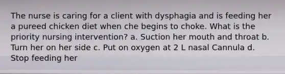 The nurse is caring for a client with dysphagia and is feeding her a pureed chicken diet when che begins to choke. What is the priority nursing intervention? a. Suction her mouth and throat b. Turn her on her side c. Put on oxygen at 2 L nasal Cannula d. Stop feeding her