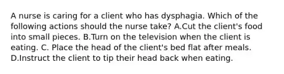 A nurse is caring for a client who has dysphagia. Which of the following actions should the nurse take? A.Cut the client's food into small pieces. B.Turn on the television when the client is eating. C. Place the head of the client's bed flat after meals. D.Instruct the client to tip their head back when eating.