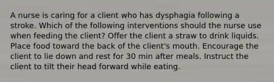 A nurse is caring for a client who has dysphagia following a stroke. Which of the following interventions should the nurse use when feeding the client? Offer the client a straw to drink liquids. Place food toward the back of the client's mouth. Encourage the client to lie down and rest for 30 min after meals. Instruct the client to tilt their head forward while eating.