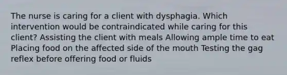 The nurse is caring for a client with dysphagia. Which intervention would be contraindicated while caring for this client? Assisting the client with meals Allowing ample time to eat Placing food on the affected side of the mouth Testing the gag reflex before offering food or fluids