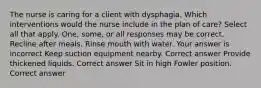 The nurse is caring for a client with dysphagia. Which interventions would the nurse include in the plan of care? Select all that apply. One, some, or all responses may be correct. Recline after meals. Rinse mouth with water. Your answer is incorrect Keep suction equipment nearby. Correct answer Provide thickened liquids. Correct answer Sit in high Fowler position. Correct answer