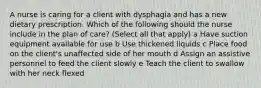 A nurse is caring for a client with dysphagia and has a new dietary prescription. Which of the following should the nurse include in the plan of care? (Select all that apply) a Have suction equipment available for use b Use thickened liquids c Place food on the client's unaffected side of her mouth d Assign an assistive personnel to feed the client slowly e Teach the client to swallow with her neck flexed