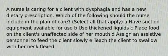 A nurse is caring for a client with dysphagia and has a new dietary prescription. Which of the following should the nurse include in the plan of care? (Select all that apply) a Have suction equipment available for use b Use thickened liquids c Place food on the client's unaffected side of her mouth d Assign an assistive personnel to feed the client slowly e Teach the client to swallow with her neck flexed