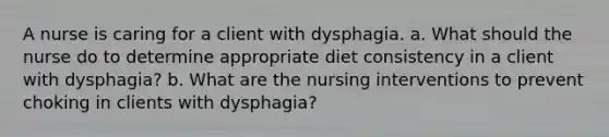 A nurse is caring for a client with dysphagia. a. What should the nurse do to determine appropriate diet consistency in a client with dysphagia? b. What are the nursing interventions to prevent choking in clients with dysphagia?