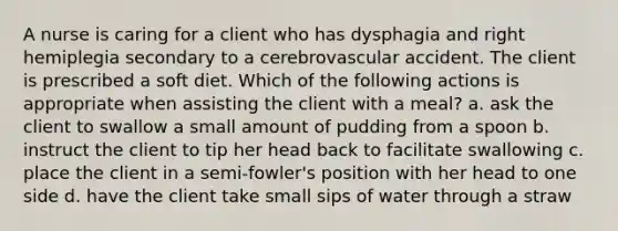 A nurse is caring for a client who has dysphagia and right hemiplegia secondary to a cerebrovascular accident. The client is prescribed a soft diet. Which of the following actions is appropriate when assisting the client with a meal? a. ask the client to swallow a small amount of pudding from a spoon b. instruct the client to tip her head back to facilitate swallowing c. place the client in a semi-fowler's position with her head to one side d. have the client take small sips of water through a straw