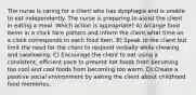 The nurse is caring for a client who has dysphagia and is unable to eat independently. The nurse is preparing to assist the client in eating a meal. Which action is appropriate? A) Arrange food items in a clock face pattern and inform the client what time on a clock corresponds to each food item. B) Speak to the client but limit the need for the client to respond verbally while chewing and swallowing. C) Encourage the client to eat using a consistent, efficient pace to prevent hot foods from becoming too cool and cool foods from becoming too warm. D) Create a positive social environment by asking the client about childhood food memories.