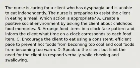 The nurse is caring for a client who has dysphagia and is unable to eat independently. The nurse is preparing to assist the client in eating a meal. Which action is appropriate? A. Create a positive social environment by asking the client about childhood food memories. B. Arrange food items in a clock face pattern and inform the client what time on a clock corresponds to each food item. C. Encourage the client to eat using a consistent, efficient pace to prevent hot foods from becoming too cool and cool foods from becoming too warm. D. Speak to the client but limit the need for the client to respond verbally while chewing and swallowing.